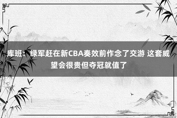 库班：绿军赶在新CBA奏效前作念了交游 这套威望会很贵但夺冠就值了