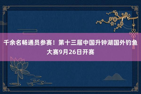 千余名畅通员参赛！第十三届中国升钟湖国外钓鱼大赛9月26日开赛