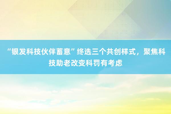 “银发科技伙伴蓄意”终选三个共创样式，聚焦科技助老改变科罚有考虑