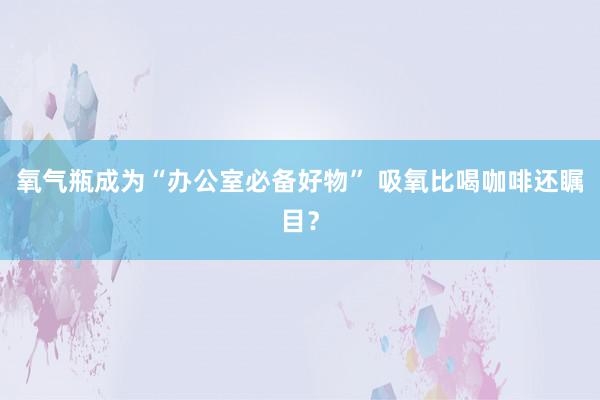 氧气瓶成为“办公室必备好物” 吸氧比喝咖啡还瞩目？