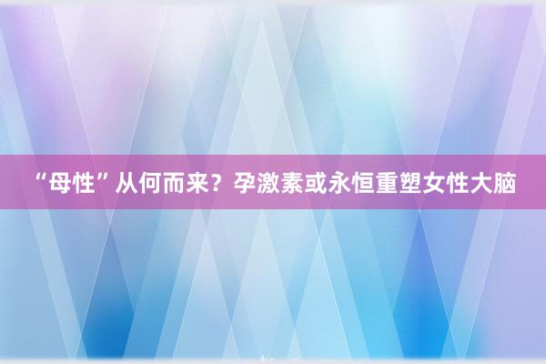 “母性”从何而来？孕激素或永恒重塑女性大脑