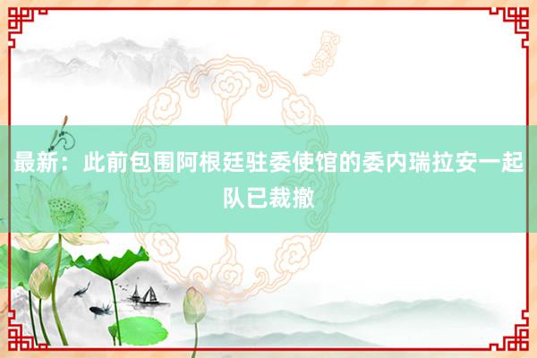 最新：此前包围阿根廷驻委使馆的委内瑞拉安一起队已裁撤