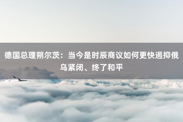 德国总理朔尔茨：当今是时辰商议如何更快遏抑俄乌紧闭、终了和平