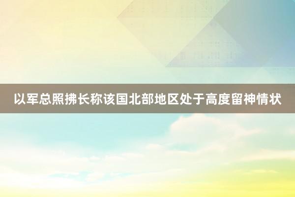 以军总照拂长称该国北部地区处于高度留神情状