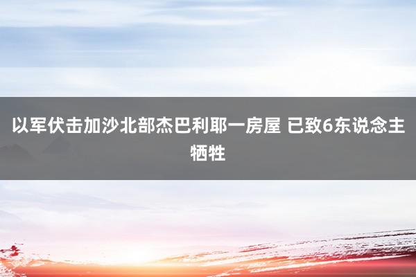 以军伏击加沙北部杰巴利耶一房屋 已致6东说念主牺牲