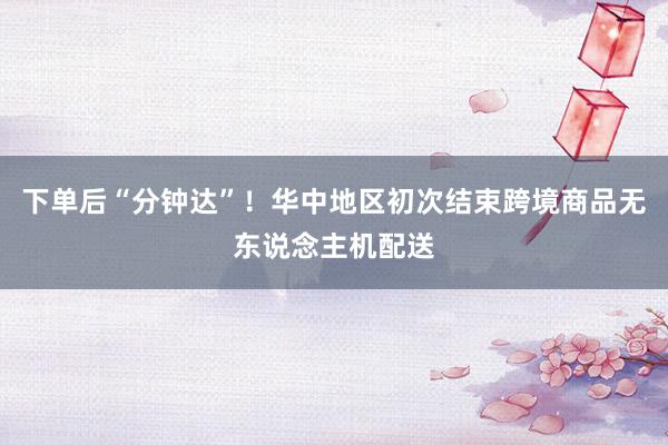 下单后“分钟达”！华中地区初次结束跨境商品无东说念主机配送