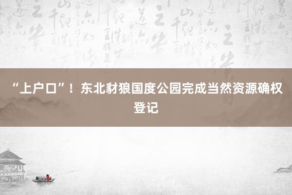 “上户口”！东北豺狼国度公园完成当然资源确权登记