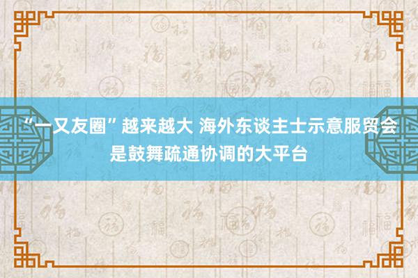 “一又友圈”越来越大 海外东谈主士示意服贸会是鼓舞疏通协调的大平台