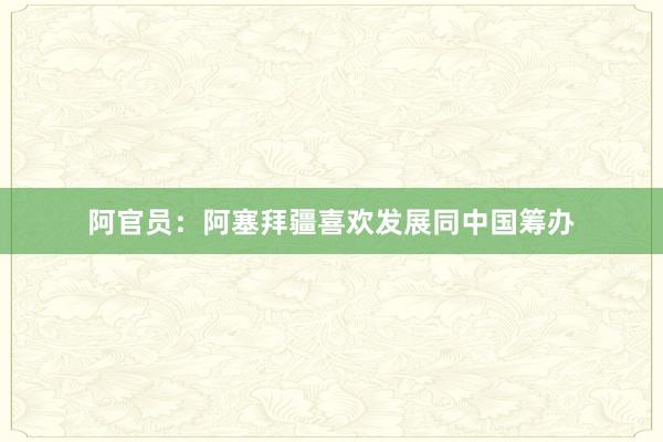 阿官员：阿塞拜疆喜欢发展同中国筹办