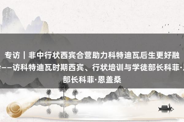 专访｜非中行状西宾合营助力科特迪瓦后生更好融入社会——访科特迪瓦时期西宾、行状培训与学徒部长科菲·恩盖桑