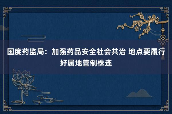 国度药监局：加强药品安全社会共治 地点要履行好属地管制株连