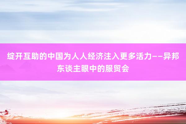 绽开互助的中国为人人经济注入更多活力——异邦东谈主眼中的服贸会