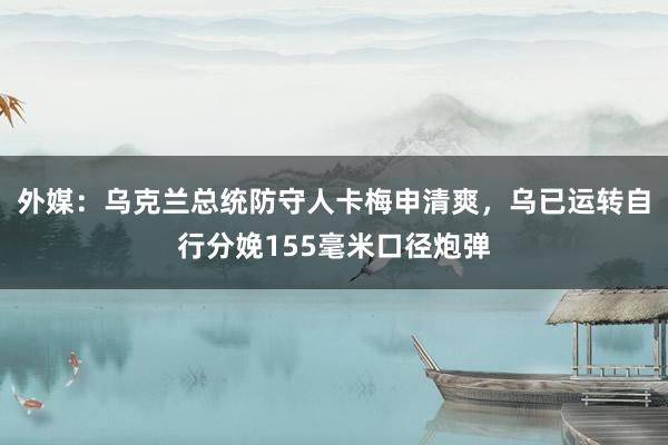 外媒：乌克兰总统防守人卡梅申清爽，乌已运转自行分娩155毫米口径炮弹