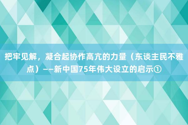 把牢见解，凝合起协作高亢的力量（东谈主民不雅点）——新中国75年伟大设立的启示①