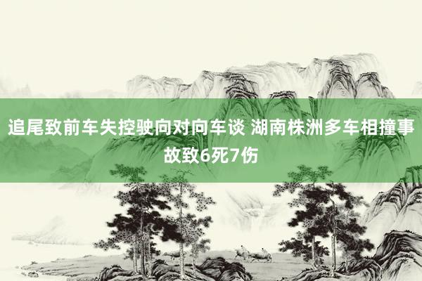 追尾致前车失控驶向对向车谈 湖南株洲多车相撞事故致6死7伤