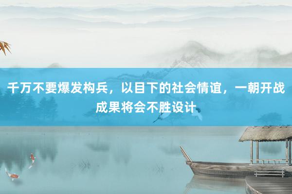 千万不要爆发构兵，以目下的社会情谊，一朝开战成果将会不胜设计