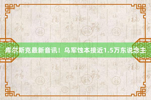 库尔斯克最新音讯！乌军蚀本接近1.5万东说念主