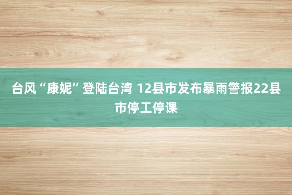 台风“康妮”登陆台湾 12县市发布暴雨警报22县市停工停课