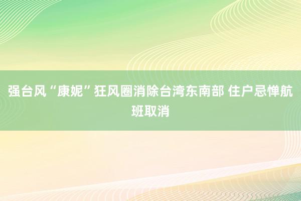 强台风“康妮”狂风圈消除台湾东南部 住户忌惮航班取消