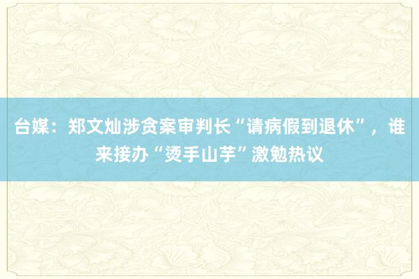 台媒：郑文灿涉贪案审判长“请病假到退休”，谁来接办“烫手山芋”激勉热议