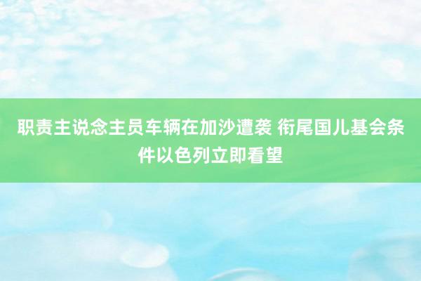 职责主说念主员车辆在加沙遭袭 衔尾国儿基会条件以色列立即看望