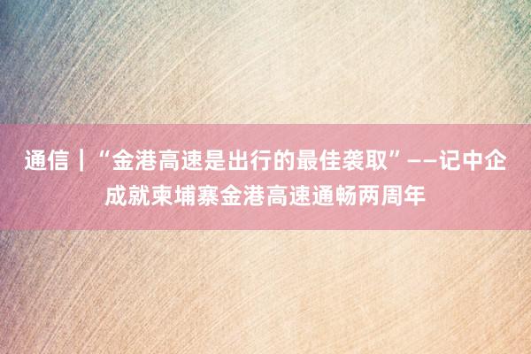 通信｜“金港高速是出行的最佳袭取”——记中企成就柬埔寨金港高速通畅两周年