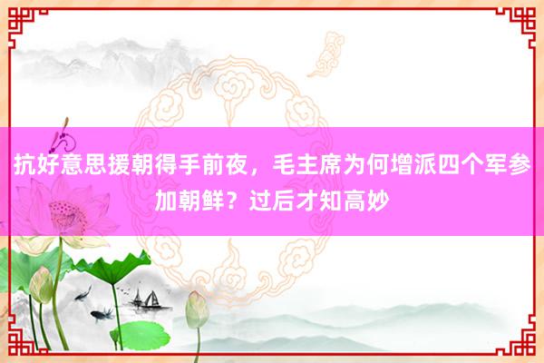 抗好意思援朝得手前夜，毛主席为何增派四个军参加朝鲜？过后才知高妙