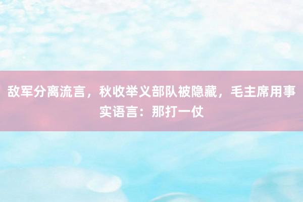 敌军分离流言，秋收举义部队被隐藏，毛主席用事实语言：那打一仗