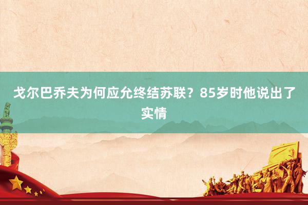 戈尔巴乔夫为何应允终结苏联？85岁时他说出了实情