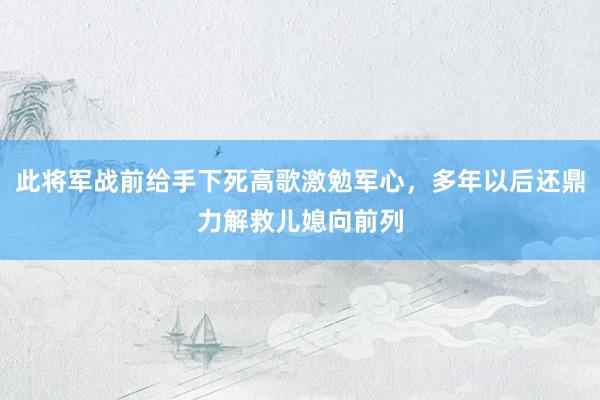 此将军战前给手下死高歌激勉军心，多年以后还鼎力解救儿媳向前列