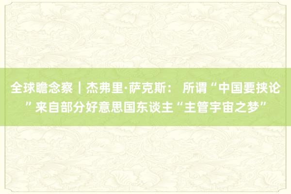 全球瞻念察｜杰弗里·萨克斯： 所谓“中国要挟论”来自部分好意思国东谈主“主管宇宙之梦”