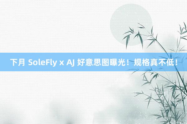 下月 SoleFly x AJ 好意思图曝光！规格真不低！